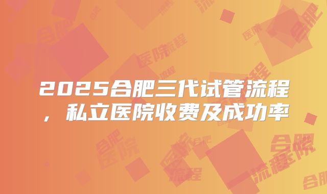 2025合肥三代试管流程，私立医院收费及成功率