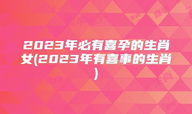 2023年必有喜孕的生肖女(2023年有喜事的生肖)