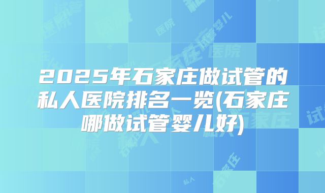 2025年石家庄做试管的私人医院排名一览(石家庄哪做试管婴儿好)