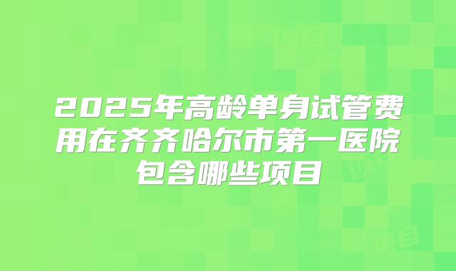 2025年高龄单身试管费用在齐齐哈尔市第一医院包含哪些项目