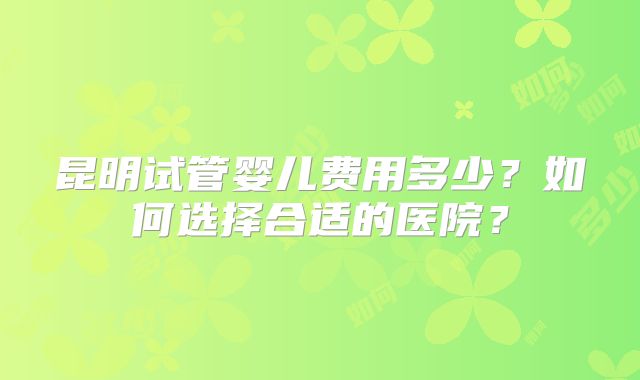 昆明试管婴儿费用多少？如何选择合适的医院？