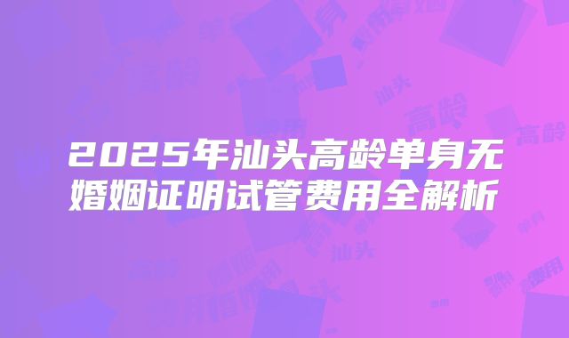 2025年汕头高龄单身无婚姻证明试管费用全解析