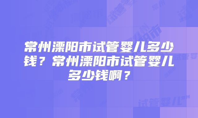 常州溧阳市试管婴儿多少钱？常州溧阳市试管婴儿多少钱啊？
