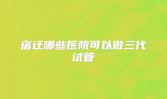宿迁哪些医院可以做三代试管