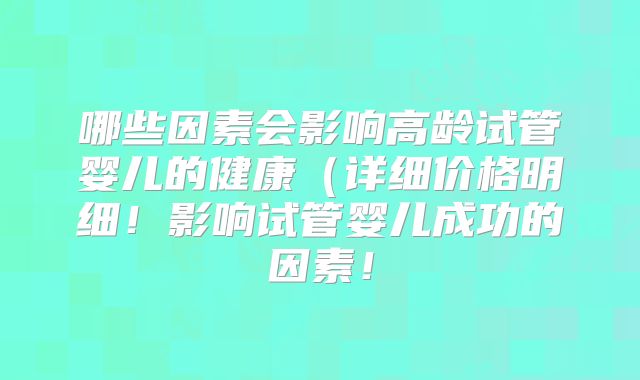 哪些因素会影响高龄试管婴儿的健康（详细价格明细！影响试管婴儿成功的因素！