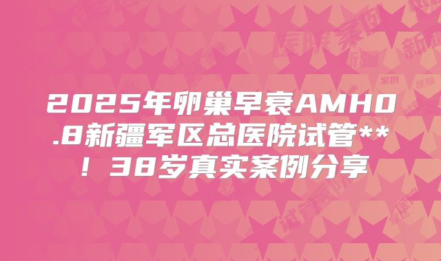 2025年卵巢早衰AMH0.8新疆军区总医院试管**！38岁真实案例分享