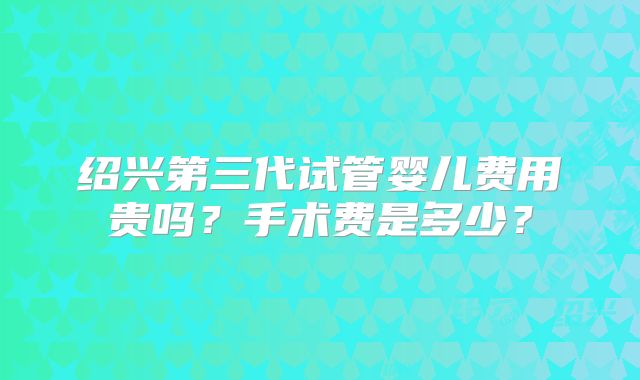 绍兴第三代试管婴儿费用贵吗？手术费是多少？