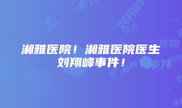 湘雅医院!湘雅医院医生刘翔峰事件!