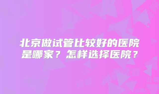 北京做试管比较好的医院是哪家？怎样选择医院？
