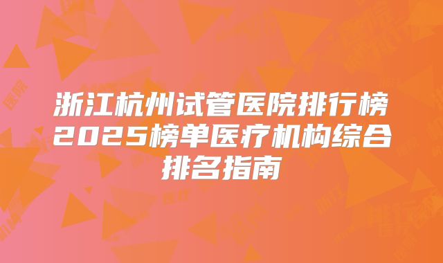 浙江杭州试管医院排行榜2025榜单医疗机构综合排名指南