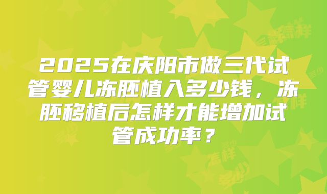 2025在庆阳市做三代试管婴儿冻胚植入多少钱，冻胚移植后怎样才能增加试管成功率？