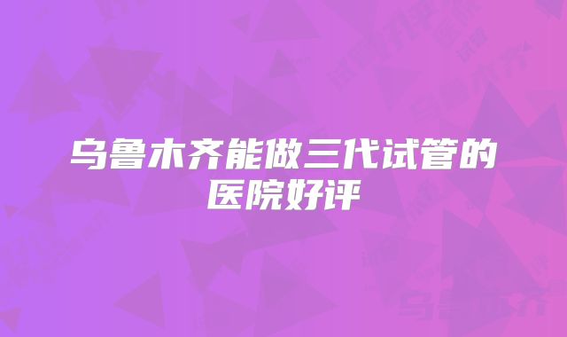 乌鲁木齐能做三代试管的医院好评
