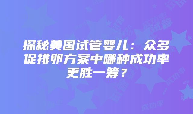 探秘美国试管婴儿：众多促排卵方案中哪种成功率更胜一筹？