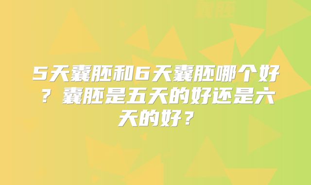 5天囊胚和6天囊胚哪个好？囊胚是五天的好还是六天的好？