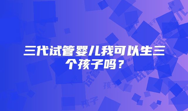 三代试管婴儿我可以生三个孩子吗？