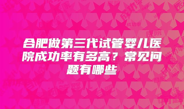 合肥做第三代试管婴儿医院成功率有多高？常见问题有哪些