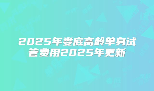 2025年娄底高龄单身试管费用2025年更新