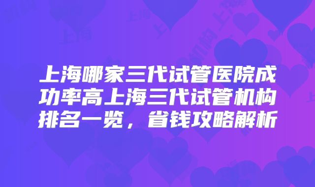 上海哪家三代试管医院成功率高上海三代试管机构排名一览,省钱攻略解析