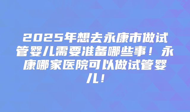 2025年想去永康市做试管婴儿需要准备哪些事！永康哪家医院可以做试管婴儿！