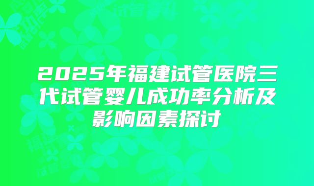 2025年福建试管医院三代试管婴儿成功率分析及影响因素探讨