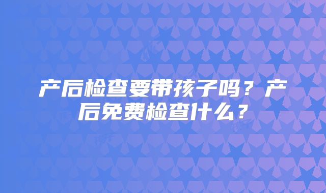 产后检查要带孩子吗？产后免费检查什么？