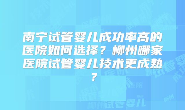 南宁试管婴儿成功率高的医院如何选择？柳州哪家医院试管婴儿技术更成熟？