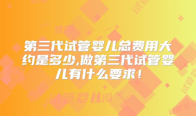 第三代试管婴儿总费用大约是多少,做第三代试管婴儿有什么要求!