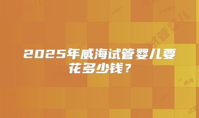 2025年威海试管婴儿要花多少钱？