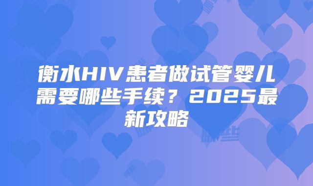 衡水HIV患者做试管婴儿需要哪些手续?2025最新攻略