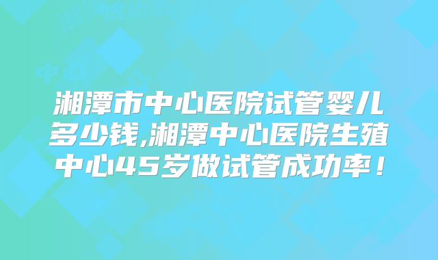 湘潭市中心医院试管婴儿多少钱,湘潭中心医院生殖中心45岁做试管成功率!