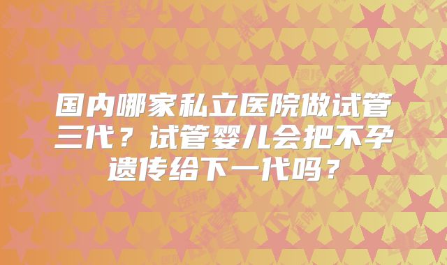 国内哪家私立医院做试管三代?试管婴儿会把不孕遗传给下一代吗?