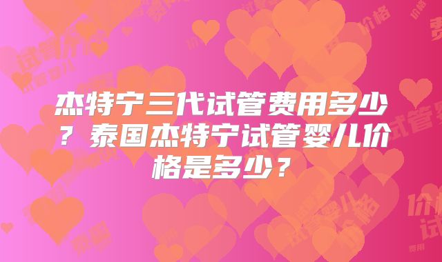 杰特宁三代试管费用多少？泰国杰特宁试管婴儿价格是多少？