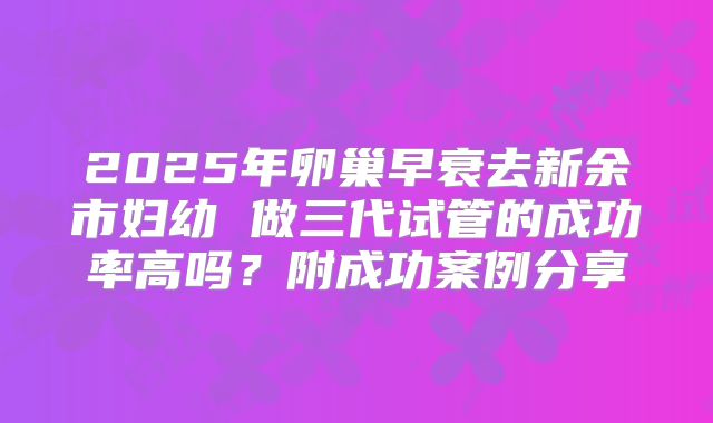 2025年卵巢早衰去新余市妇幼 做三代试管的成功率高吗？附成功案例分享