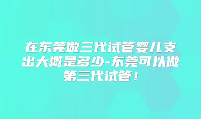 在东莞做三代试管婴儿支出大概是多少-东莞可以做第三代试管！