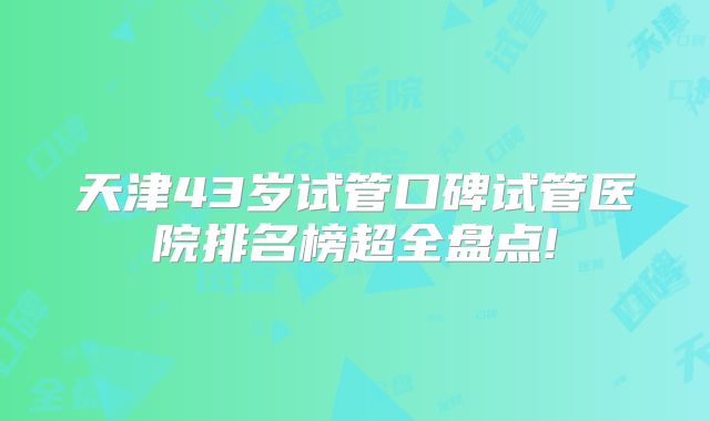 天津43岁试管口碑试管医院排名榜超全盘点!