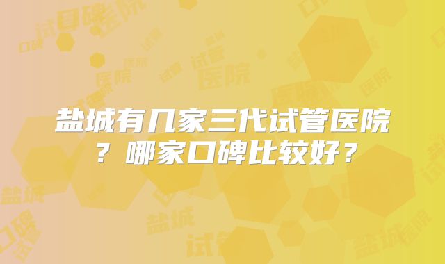 盐城有几家三代试管医院？哪家口碑比较好？