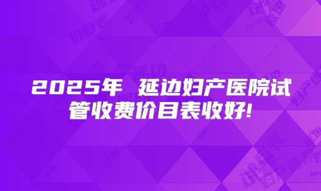2025年 延边妇产医院试管收费价目表收好!