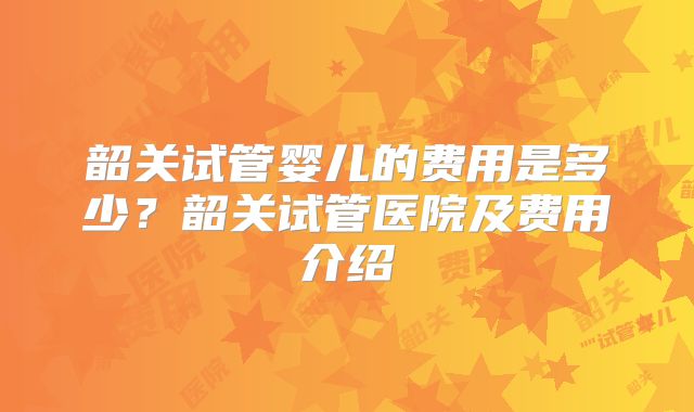 韶关试管婴儿的费用是多少?韶关试管医院及费用介绍