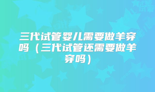 三代试管婴儿需要做羊穿吗（三代试管还需要做羊穿吗）