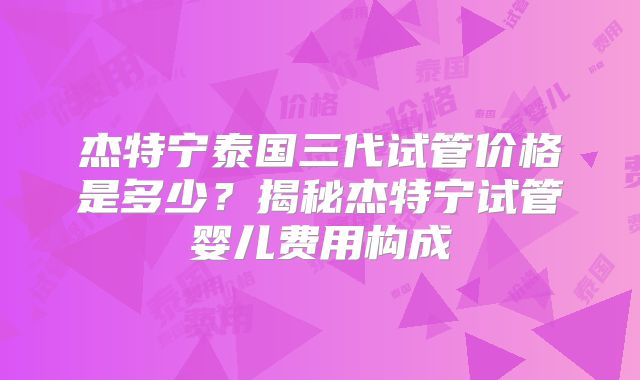 杰特宁泰国三代试管价格是多少？揭秘杰特宁试管婴儿费用构成