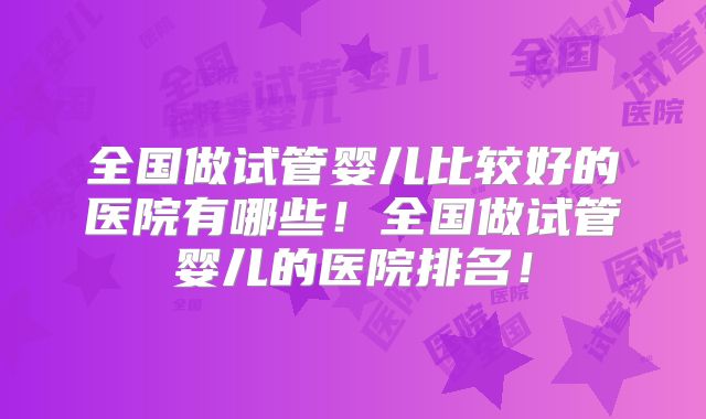 全国做试管婴儿比较好的医院有哪些！全国做试管婴儿的医院排名！