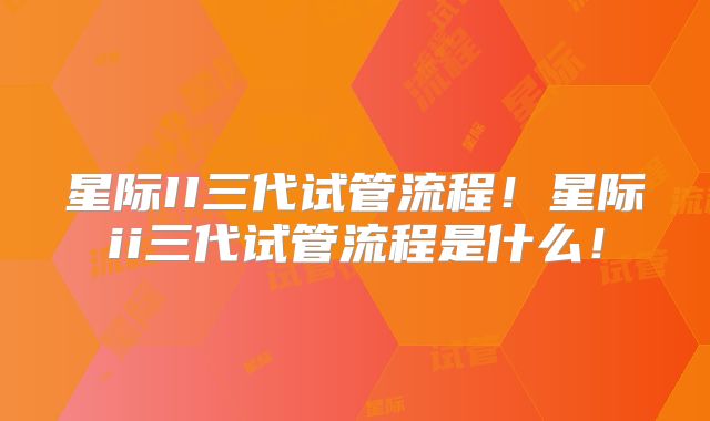 星际II三代试管流程！星际ii三代试管流程是什么！