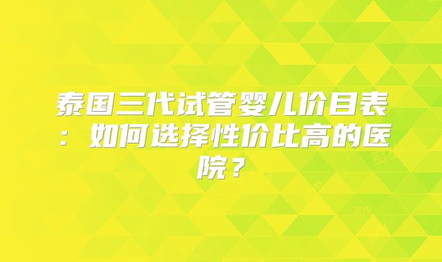 泰国三代试管婴儿价目表：如何选择性价比高的医院？