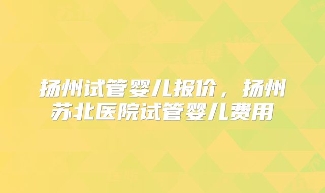 扬州试管婴儿报价，扬州苏北医院试管婴儿费用