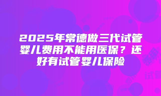 2025年常德做三代试管婴儿费用不能用医保？还好有试管婴儿保险