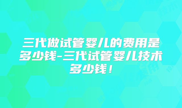 三代做试管婴儿的费用是多少钱-三代试管婴儿技术多少钱！
