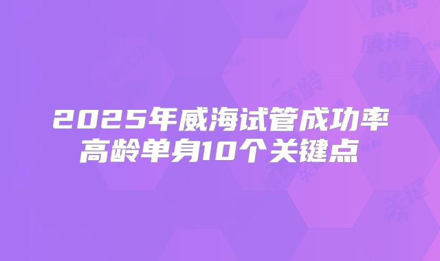 2025年威海试管成功率高龄单身10个关键点