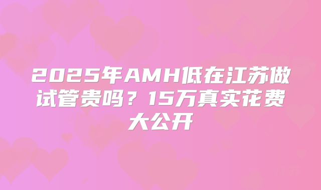 2025年AMH低在江苏做试管贵吗？15万真实花费大公开