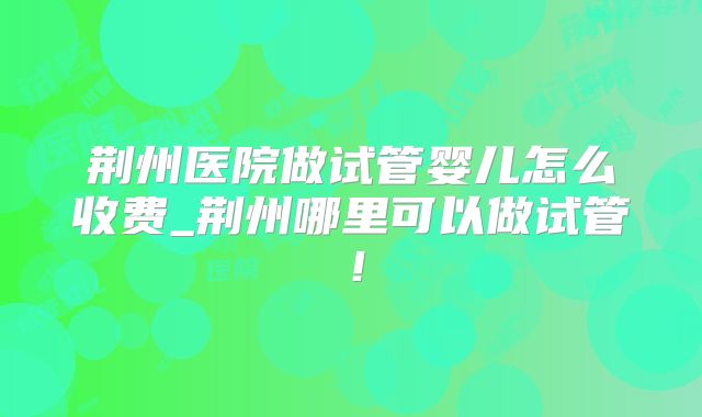 荆州医院做试管婴儿怎么收费_荆州哪里可以做试管！