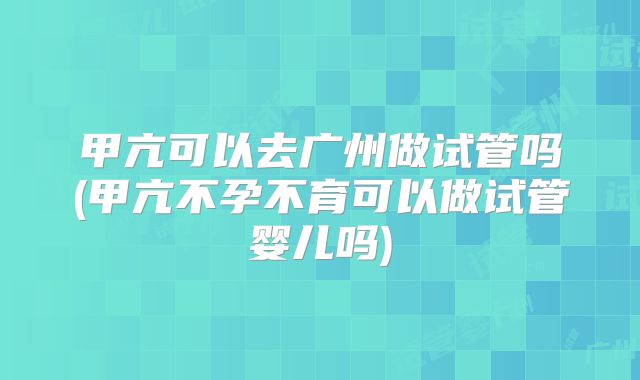 甲亢可以去广州做试管吗(甲亢不孕不育可以做试管婴儿吗)